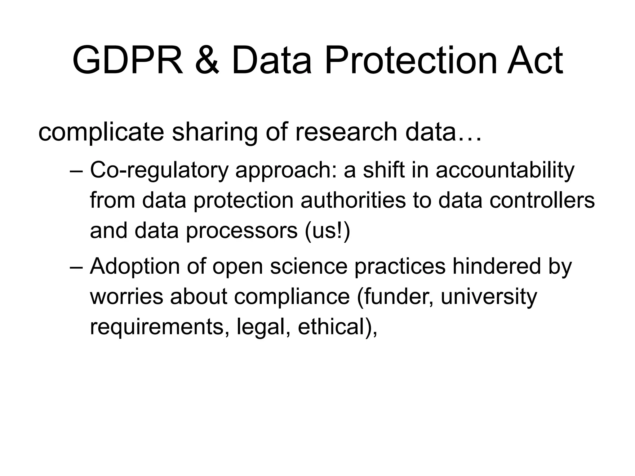 GDPR & Data Protection Act
complicate sharing of research data…
– Co-regulatory approach: a shift in accountability
from data protection authorities to data controllers
and data processors (us!)
– Adoption of open science practices hindered by
worries about compliance (funder, university
requirements, legal, ethical),
 