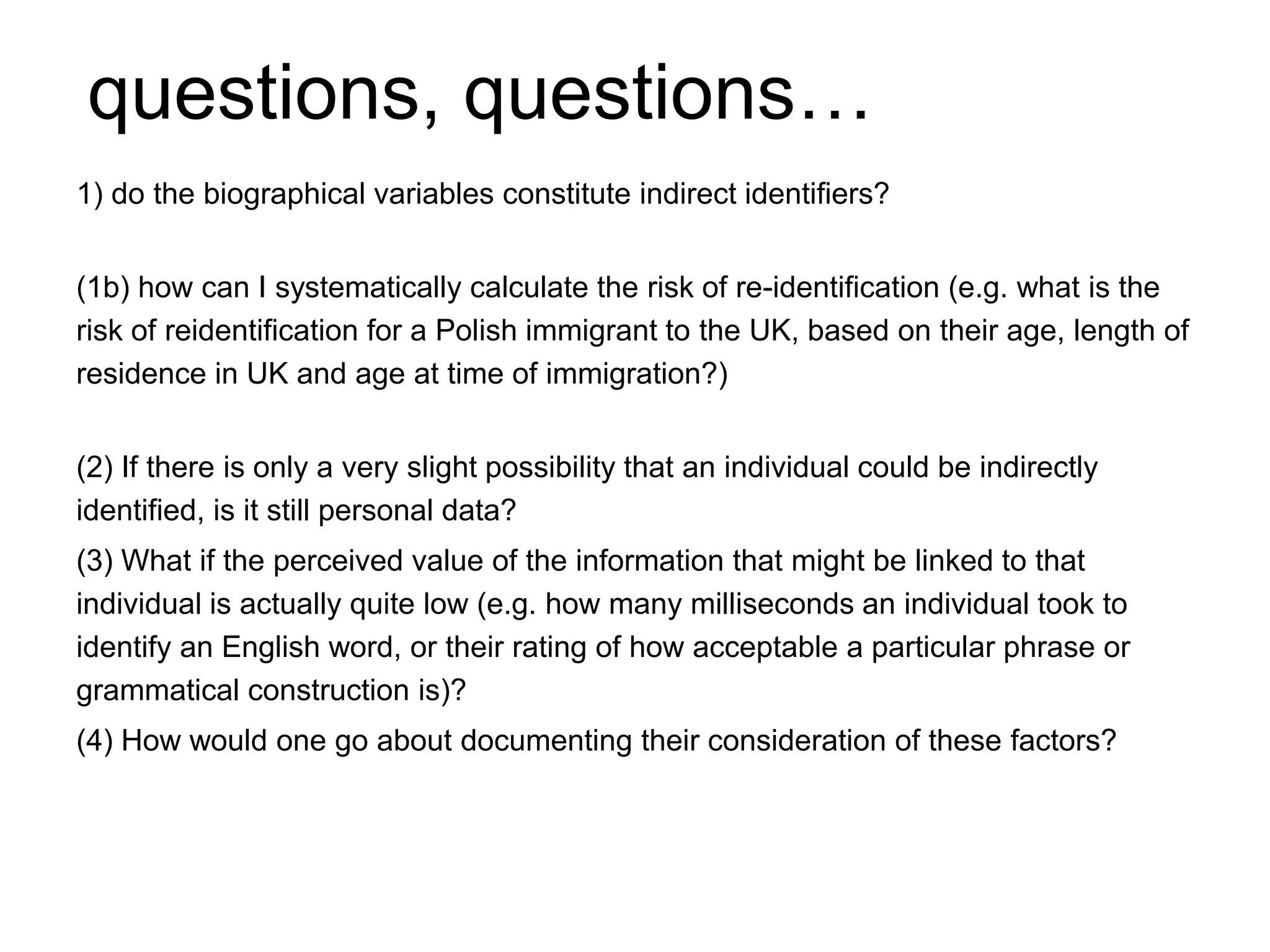 questions, questions…
1) do the biographical variables constitute indirect identifiers?
(1b) how can I systematically calculate the risk of re-identification (e.g. what is the
risk of reidentification for a Polish immigrant to the UK, based on their age, length of
residence in UK and age at time of immigration?)
(2) If there is only a very slight possibility that an individual could be indirectly
identified, is it still personal data?
(3) What if the perceived value of the information that might be linked to that
individual is actually quite low (e.g. how many milliseconds an individual took to
identify an English word, or their rating of how acceptable a particular phrase or
grammatical construction is)?
(4) How would one go about documenting their consideration of these factors?
 
