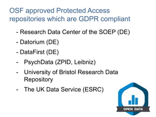 OSF approved Protected Access
repositories which are GDPR compliant
- Research Data Center of the SOEP (DE)
- Datorium (DE)
- DataFirst (DE)
- PsychData (ZPID, Leibniz)
- University of Bristol Research Data
Repository
- The UK Data Service (ESRC)
 