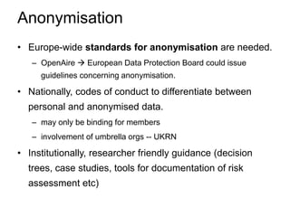 Anonymisation
• Europe-wide standards for anonymisation are needed.
– OpenAire  European Data Protection Board could issue
guidelines concerning anonymisation.
• Nationally, codes of conduct to differentiate between
personal and anonymised data.
– may only be binding for members
– involvement of umbrella orgs -- UKRN
• Institutionally, researcher friendly guidance (decision
trees, case studies, tools for documentation of risk
assessment etc)
 