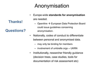 Anonymisation
• Europe-wide standards for anonymisation
are needed.
– OpenAire  European Data Protection Board
could issue guidelines concerning
anonymisation.
• Nationally, codes of conduct to differentiate
between personal and anonymised data.
– may only be binding for members
– involvement of umbrella orgs -- UKRN
• Institutionally, researcher friendly guidance
(decision trees, case studies, tools for
documentation of risk assessment etc)
Thanks!
Questions?
 