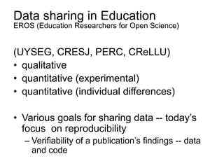 Data sharing in Education
EROS (Education Researchers for Open Science)
(UYSEG, CRESJ, PERC, CReLLU)
• qualitative
• quantitative (experimental)
• quantitative (individual differences)
• Various goals for sharing data -- today’s
focus on reproducibility
– Verifiability of a publication’s findings -- data
and code
 