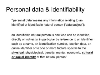 Personal data & identifiability
“‘personal data’ means any information relating to an
identified or identifiable natural person (‘data subject’);
an identifiable natural person is one who can be identified,
directly or indirectly, in particular by reference to an identifier
such as a name, an identification number, location data, an
online identifier or to one or more factors specific to the
physical, physiological, genetic, mental, economic, cultural
or social identity of that natural person”
 