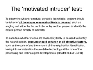 The ‘motivated intruder’ test:
To determine whether a natural person is identifiable, account should
be taken of all the means reasonably likely to be used, such as
singling out, either by the controller or by another person to identify the
natural person directly or indirectly.
To ascertain whether means are reasonably likely to be used to identify
the natural person, account should be taken of all objective factors,
such as the costs of and the amount of time required for identification,
taking into consideration the available technology at the time of the
processing and technological developments. (Recital 26 EU GDPR)
 