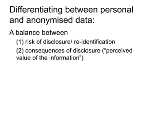 Differentiating between personal
and anonymised data:
A balance between
(1) risk of disclosure/ re-identification
(2) consequences of disclosure (“perceived
value of the information”)
 