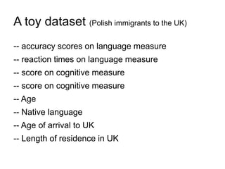 A toy dataset (Polish immigrants to the UK)
-- accuracy scores on language measure
-- reaction times on language measure
-- score on cognitive measure
-- score on cognitive measure
-- Age
-- Native language
-- Age of arrival to UK
-- Length of residence in UK
 