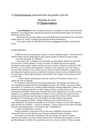 A Virtual Bookstore apresenta mais um grande conto de:
Machado de Assis

O Diplomático
Virtual Bookstore (www.vbookstore.com.br), a verdadeira livraria virtual da Internet
Brasileira. Texto digitalizado e passado por processo de reconhecimento óptico de caracteres
(OCR) por Renato Lima (
Precisamos de você para manter esta grande Biblioteca Virtual gratuita! Se você quiser
ajudar, clique em “ajuda” na página principal para maiores informações.
Esse arquivo pode ser redistribuído livremente, desde que mantidas as informações
acima.
O DIPLOMÁTICO
A PRETA entrou na sala de jantar, chegou-se à mesa rodeada de gente, e falou baixinho à
senhora. Parece que lhe pedia alguma cousa urgente, porque a senhora levantou-se logo.
-- Ficamos esperando, D. Adelaide?
-- Não espere, não, Sr. Rangel; vá continuando, eu entro depois. Rangel era o leitor do
livro de sortes. Voltou a página, e recitou um título: "Se alguém lhe ama em segredo."
Movimento geral: moças e rapazes sorriram uns para os outros. Estamos na noite de S. João
de 1854, e a casa é na Rua das Mangueiras. Chama-se João o dono da casa, João Viegas, e
tem uma filha, joaninha. Usa-se todos os anos a mesma reunião de parentes e amigos, arde
uma fogueira no quintal, assam-se as batatas do costume, e tiram-se sortes. Também há ceia,
às vezes dança, e algum jogo de prendas, tudo familiar. João Viegas é escrivão de uma vara
cível da corte.
-- Vamos. Quem começa agora? disse ele. Há de ser D. Felismina. Vamos ver se
alguém lhe ama em segredo.
D. Felismina sorriu amarelo. Era uma boa quarentona, sem prendas nem rendas, que
vivia espiando um marido por baixo das pálpebras devotas. Em verdade, o gracejo era duro,
mas natural. D. Felismina era o modelo acabado daquelas criaturas indulgentes e mansas, que
parecem ter nascido para divertir os outros. Pegou e lançou os dados com um ar de
complacência incrédula. Número dez, bradaram duas vozes. Rangel desceu os olhos ao baixo
da página, viu a quadra correspondente ao número, e leu-a: dizia que sim, que havia uma
pessoa, que ela devia procurar domingo, na igreja, quando fosse à missa. Toda a mesa deu
parabéns a D. Felismina que sorriu com desdém, mas interiormente esperançada.
Outros pegaram nos dados, e Rangel continuou a ler a sorte de cada um. Lia
espevitadamente. De quando em quando, tirava os óculos e limpava-os com muito vagar na
ponta do lenço de cambraia, -- ou por ser cambraia, -- ou por exalar um fino cheiro de bogari.
Presumia de grande maneira, e ali chamavam-lhe "o diplomático".
-- Ande, seu diplomático, continue.
Rangel estremeceu; esquecera-se de ler uma sorte, embebido em percorrer a fila de
moças que ficava do outro lado da mesa. Namorava alguma? Vamos por partes.
Era solteiro, por obra das circunstâncias, não de vocação. Em rapaz teve alguns
namoricos de esquina, mas com o tempo apareceu-lhe a comichão das grandezas, e foi isto
que lhe prolongou o celibato até os quarenta e um anos, em que o vemos. Cobiçava alguma

 