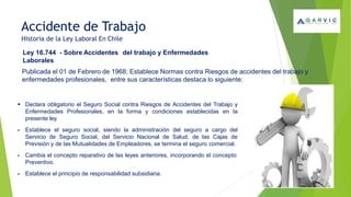 Accidente de Trabajo
Historia de la Ley Laboral En Chile
Ley 16.744 - Sobre Accidentes del trabajo y Enfermedades
Laborales
Publicada el 01 de Febrero de 1968; Establece Normas contra Riesgos de accidentes del trabajo y
enfermedades profesionales, entre sus características destaca lo siguiente:
▪ Declara obligatorio el Seguro Social contra Riesgos de Accidentes del Trabajo y
Enfermedades Profesionales, en la forma y condiciones establecidas en la
presente ley.
▪ Establece el seguro social, siendo la administración del seguro a cargo del
Servicio de Seguro Social, del Servicio Nacional de Salud, de las Cajas de
Previsión y de las Mutualidades de Empleadores, se termina el seguro comercial.
▪ Cambia el concepto reparativo de las leyes anteriores, incorporando el concepto
Preventivo.
▪ Establece el principio de responsabilidad subsidiaria.
 