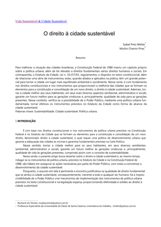 Vida Sustentável & Cidade Sustentável



                              O direito à cidade sustentável
                                                                                                                               *
                                                                                                          Izabel Preis Welter
                                                                                                                               **
                                                                                                       Mixilini Chemin Pires


                                                             Resumo


Para melhorar a situação das cidades brasileiras, a Constituição Federal de 1988 inseriu um capítulo próprio
sobre a política urbana, além de ter elevado a direitos fundamentais vários direitos humanos e sociais. Em
contrapartida, o Estatuto da Cidade, Lei n. 10.257/01, regulamentou o disposto no texto constitucional, além
de relacionar uma série de instrumentos; estes, quando aliados e aplicados na prática, têm um grande poten-
cial para tornar a cidade um lugar mais equilibrado ambiental e socialmente. Nesse norte, é com fundamento
nos direitos constitucionais e nos instrumentos que proporcionam a melhoria das cidades que se formam os
elementos para a constituição e consolidação de um novo direito, o direito à cidade sustentável. Ademais, tor-
nar a cidade melhor aos seus habitantes, em seus mais diversos aspectos (ambiental, administrativo e social),
garante um futuro melhor para as gerações vindouras e, principalmente, qualidade de vida para as gerações
presentes. Nesse contexto, verifica-se a possibilidade de o Poder Público, mediante uma política urbana fun-
damentada, tornar efetivos os instrumentos previstos no Estatuto da Cidade como forma de alcance da
cidade sustentável.
Palavras-chave: Sustentabilidade. Cidade sustentável. Política urbana.


1 INTRODUÇÃO


       É com base nos direitos constitucionais e nos instrumentos de política urbana previstos na Constituição
Federal e no Estatuto da Cidade que se formam os elementos para a constituição e consolidação de um novo
direito, denominado direito à cidade sustentável, o qual requer uma política de desenvolvimento urbano que
garanta a adequação das cidades às normas e garantias fundamentais previstas na Carta Política.
       Nesse sentido, tornar a cidade melhor para os seus habitantes, em seus diversos semblantes
(ambiental, administrativo e social), garante um futuro melhor às gerações vindouras e, principalmente,
qualidade de vida às gerações presentes, cumprindo assim com o conceito de sustentabilidade.
       Nessa senda, o presente artigo busca dissertar sobre o direito à cidade sustentável e, ao mesmo tempo,
indagar se os instrumentos de política urbana, previstos no Estatuto da Cidade e na Constituição Federal de
1988, são hábeis em assegurar as ações necessárias por parte do Poder Público, com vistas a concretizar o
desenvolvimento da cidade sustentável.
       Porquanto, o assunto em tela é pertinente e encontra justificativa na qualidade de direito fundamental
que se atribui à cidade sustentável, consequentemente, inerente a todo e qualquer ser humano; há a impres-
cindibilidade de o Poder Público criar mecanismos de implementação dos instrumentos de política urbana
previstos no texto constitucional e na legislação esparsa, proporcionando efetividade e solidez ao direito à
cidade sustentável.




*    Bacharel em Direito; mcpbeuzinha@yahoo.com.br
**   Professora Especialista da Universidade do Oeste de Santa Catarina; orientadora do trabalho; mixilini@yahoo.com.br
 