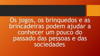 Os jogos, os brinquedos e as
brincadeiras podem ajudar a
conhecer um pouco do
passado das pessoas e das
sociedades.
 