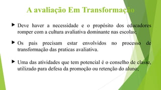 A avaliação Em Transformação
 Deve haver a necessidade e o propósito dos educadores
romper com a cultura avaliativa dominante nas escolas;
 Os pais precisam estar envolvidos no processo de
transformação das praticas avaliativa.
 Uma das atividades que tem potencial é o conselho de classe,
utilizado para defesa da promoção ou retenção do aluno;
 