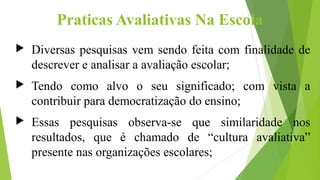 Praticas Avaliativas Na Escola
 Diversas pesquisas vem sendo feita com finalidade de
descrever e analisar a avaliação escolar;
 Tendo como alvo o seu significado; com vista a
contribuir para democratização do ensino;
 Essas pesquisas observa-se que similaridade nos
resultados, que é chamado de “cultura avaliativa”
presente nas organizações escolares;
 