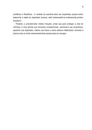 9
científicas e filosóficas... A vontade do paciente deve ser respeitada, porque assim
determina a tutela da dignidade humana, valor fundamental do ordenamento jurídico
brasileiro" .
Portanto, o procedimento médico forçado, ainda que para proteger a vida do
indivíduo, é uma afronta aos princípios constitucionais, sacrificaria sua consciência,
agrediria sua dignidade, violaria sua honra e traria extrema infelicidade, tornando a
própria vida um fardo demasiadamente pesado para se carregar.
 