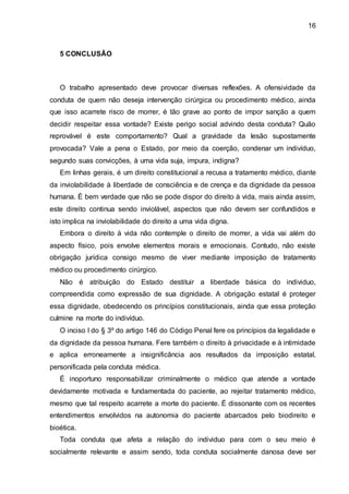 16
5 CONCLUSÃO
O trabalho apresentado deve provocar diversas reflexões. A ofensividade da
conduta de quem não deseja intervenção cirúrgica ou procedimento médico, ainda
que isso acarrete risco de morrer, é tão grave ao ponto de impor sanção a quem
decidir respeitar essa vontade? Existe perigo social advindo desta conduta? Quão
reprovável é este comportamento? Qual a gravidade da lesão supostamente
provocada? Vale a pena o Estado, por meio da coerção, condenar um indivíduo,
segundo suas convicções, à uma vida suja, impura, indigna?
Em linhas gerais, é um direito constitucional a recusa a tratamento médico, diante
da inviolabilidade à liberdade de consciência e de crença e da dignidade da pessoa
humana. É bem verdade que não se pode dispor do direito à vida, mais ainda assim,
este direito continua sendo inviolável, aspectos que não devem ser confundidos e
isto implica na inviolabilidade do direito a uma vida digna.
Embora o direito à vida não contemple o direito de morrer, a vida vai além do
aspecto físico, pois envolve elementos morais e emocionais. Contudo, não existe
obrigação jurídica consigo mesmo de viver mediante imposição de tratamento
médico ou procedimento cirúrgico.
Não é atribuição do Estado destituir a liberdade básica do individuo,
compreendida como expressão de sua dignidade. A obrigação estatal é proteger
essa dignidade, obedecendo os princípios constitucionais, ainda que essa proteção
culmine na morte do indivíduo.
O inciso I do § 3º do artigo 146 do Código Penal fere os princípios da legalidade e
da dignidade da pessoa humana. Fere também o direito à privacidade e à intimidade
e aplica erroneamente a insignificância aos resultados da imposição estatal,
personificada pela conduta médica.
É inoportuno responsabilizar criminalmente o médico que atende a vontade
devidamente motivada e fundamentada do paciente, ao rejeitar tratamento médico,
mesmo que tal respeito acarrete a morte do paciente. É dissonante com os recentes
entendimentos envolvidos na autonomia do paciente abarcados pelo biodireito e
bioética.
Toda conduta que afeta a relação do individuo para com o seu meio é
socialmente relevante e assim sendo, toda conduta socialmente danosa deve ser
 