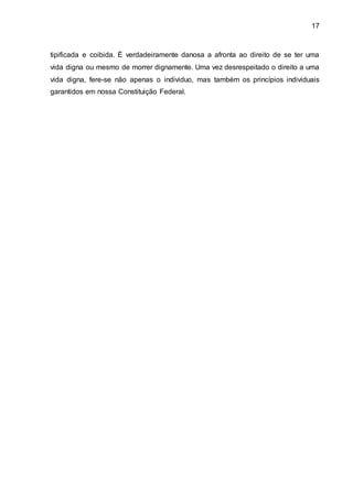 17
tipificada e coibida. É verdadeiramente danosa a afronta ao direito de se ter uma
vida digna ou mesmo de morrer dignamente. Uma vez desrespeitado o direito a uma
vida digna, fere-se não apenas o individuo, mas também os princípios individuais
garantidos em nossa Constituição Federal.
 