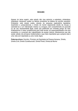 RESUMO
Apesar do tema sugerir, este estudo não visa apreciar a eutanásia, ortotanásia,
distanásia, tampouco avaliar os fatores envolvidos na defesa do suicídio assistido.
Entretanto, este estudo avalia, através de pesquisa exploratória legislativa,
doutrinária e jurisprudencial, o direito de morrer dignamente diante da recusa a
submeter-se a um intervenção medica ou cirúrgica, sem consentimento do paciente
ou de seu representante legal, ainda que justificada por iminente perigo de vida.
Analisaremos a base constitucional para esta recusa, as responsabilidades civis dos
envolvidos e a possível não culpabilidade da equipe médica. Mostraremos que não
existe colisão de princípios fundamentais e que mais importante que a própria vida é
uma vida com dignidade ou uma morte digna.
Palavras-chave: Suicídio, Princípio da Dignidade da Pessoa Humana, Direito,
Direito Civil, Direito Constitucional, Direito Penal, Direito de Morrer
 