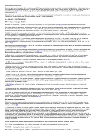 dentre outras circunstâncias.

Somente após as primeiras leis, já no início do século XX foi que as mulheres começaram a calcar por respeito e dignidade no trabalho, por meio de
uma conscientização internacional. Porém foi com as edições das Convenções da OIT que a questão feminina no mercado de trabalho tomou um
rumo internacional e de maior relevância, v.g. as convenções 03 e 04 da OIT de 1919, que foram ratificadas pelo Brasil em 1935 e 1937,
respectivamente.[15]

O trabalho rural, na ocasião, era o que mais ocupava as mulheres, pois a sociedade brasileira ainda era ruralista no início do século XX, sendo neste
contexto que surgem as primeiras normas protetoras internas à mulher trabalhadora.

4. A MULHER E A MATERNIDADE

4.1. Contexto e Evolução Histórica

Ao referir-se diretamente à questão da maternidade, vale lembrar as colocações de Will Durant[16] acerca da feminilidade e da maternidade:

“No grande drama da reprodução, em torno do qual toda a vida se revolve, o macho representa papel inferior, quase extranumerário; durante a crise
do nascimento permanece de lado, acovardado e inútil, verificando que instrumento secundário ele é no desenvolvimento da raça. (...) E torna-se-lhe
possível compreender a razão pelo qual os povos primitivos e as grandes religiões adoravam a maternidade.”

Na órbita internacional, a preocupação com a saúde, o convívio social e familiar, o bem estar da mulher e do filho na fase que compreende a
gestação, o parto e a amamentação, vem destinando por parte dos Organismos Internacionais, diversas orientações e tratados, com destaques para
as Convenções da OIT que tratam especificamente do tema.

A primeira Convenção da OIT sobre o tema “proteção à maternidade” foi instituída em 1919, que é a de número 3 (três), que trata da “proteção à
maternidade, aplicável à indústria e ao comércio, que prevê diversos direitos e garantias à mulher durante e após a gestação. Outras
regulamentações da OIT sobre o tema podem ser encontradas nas convenções nº 103,110, 102, 136 e nas recomendações nº 95, 4, 144, 114, 157,
128 e 116.[17]

A imagem da mulher na sociedade era a de um ser frágil, inferior fisicamente e até intelectualmente ao homem, e por ser dependente, necessitaria de
uma tutela protecionista especial.[18]

Muitas Campanhas de conscientização disseminadas na sociedade desde a Revolução Industrial tiveram por objetivo a mudança de concepção dos
governos, que em regra, eram exercidos pelos homens.[19] E, sem dúvida, com um trabalho lento e gradual, com pequenas conquistas é que
algumas desigualdades foram superadas e direitos conquistados.

No Brasil, desde o início do século XX o legislador passou a se preocupar com o trabalho da mulher, principalmente, por força da forte imigração
européia, que com o advento da 1ª Grande Guerra refugiou-se para outros países do mundo, bem como com o fim formal da escravidão.[20]

Algumas das desigualdades e proteções conquistadas pelas mulheres, no âmbito legislativo brasileiro, foram:[21]

- Em São Paulo, a Lei estadual nº 1596, de 29/12/1917, que instituiu o Serviço Sanitário Estadual proibindo o trabalho da mulher no último mês de
gravidez e no primeiro puerpério;

- O Código Civil de 1916, com diversos artigos, prevendo inclusive, que a mulher casada era relativamente incapaz como qualquer homem que
tivesse de 16 a 21 anos de idade, como os pródigos e os silvícolas (situação que perdurou até 1962, cessando apenas com o advento do Estatuto da
Mulher Casada, lei nº 421/62);

- Decreto Federal nº 16.300 de 21/12/1923, que previa o descanso de 30 dias antes e após o parto;

- Decreto nº 21.417-A de 17/05/1932, que regulamentava o trabalho da mulher nos estabelecimentos industriais e comerciais, assegurando a
proteção à maternidade por intermédio do descanso obrigatório de 4 semanas antes e após o parto;

- A Constituição de 1934, com algumas garantias à gestante, ao salário-maternidade e a licença-maternidade. Garantias estas que foram suprimidas
da Constituição de 1937, acarretando o decreto-lei nº. 2548 de 1940, que previa a possibilidade de as mulheres perceberem salários até 10%
menores do que os pagos aos homens.

- A CLT[22] que no Capítulo III do Título III, compilou as legislações existentes, sem inovações no quadro das leis que tutelavam o trabalho da
mulher.[23]

- A Constituição de 1946, que assegurou direitos às mulheres como: isonomia salarial, repouso semanal remunerado, jornada de 8 horas diárias,
salário-maternidade, remuneração superior ao trabalho noturno, férias anuais dentre outros.[24]

Foi, a partir da mudança Constitucional, que as desigualdades começaram a diminuir. Porém, a necessidade de inserir no texto constitucional a
proteção à mulher, e principalmente à gestante, demonstram por si só, que continuam a existir discriminações, no entanto é que o legislador
constituinte de 1988, fez inserir na Constituição Federal, no Título II, Dos Direitos e Garantias Fundamentais, no capítulo II, que trata dos Direitos
Sociais, diversas garantias e proteções à mulher gestante.[25]

4.2. Questões Jurídico-Laborais

Os direitos garantidos à gestante são, dentre outras normas, constitucionais. A Constituição Federal de 1988 no bojo do art. 7º, assegura alguns
direitos aos trabalhadores urbanos e rurais, tendo em vista a melhoria da condição social destes, e prevê em diversos incisos a proteção à mulher,
como por exemplo:[26]

“A paridade com os homens nas funções, cargos e salários; vedação a qualquer forma de discriminação ou diferenciação, entre sexo, idade, cor ou
estado civil, além de proteger o deficiente físico; proteção a qualquer espécie de trabalho; o pagamento de no mínimo um salário mínimo ou do piso
salarial, irredutibilidade do salários, salvo negociação coletiva; remuneração do trabalho noturno superior ao diurno; salário-família; jornada de
trabalho limitada a 8 (oito) horas diárias e 44 (quarenta e quatro) semanais, com possibilidade de horas extraordinárias; repouso semanal
remunerado; décimo terceiro salário; fundo de garantia por tempo de serviço; férias anuais, com um terço a mais do salário normal; aviso prévio de
no mínimo trinta dias; aposentadoria; redução ou até cessação das causas de insalubridade e periculosidade; proteção contra a automação; seguro e
indenização contra acidentes de trabalho e seguro desemprego; igualdade de direitos entre os trabalhadores com vínculo de emprego e os avulsos,
proteção ao mercado de trabalho da mulher, com incentivos legais; proteção contra o trabalho para os menores de 16 (dezesseis) anos, salvo na
condição de aprendiz.”

No que tange a mulher gestante, especificamente, vislumbram-se do texto constitucional as seguintes proteções diretas:

Art. 7º, XVIII - Licença à gestante, sem prejuízo do emprego e do salário, com a duração de cento e vinte dias;

Art. 7º, XIX – licença-paternidade, nos termos fixados em lei;

Art. 7º, XXV – assistência gratuita aos filhos e dependentes desde o nascimento até seis anos de idade em creches e pré-escolas;
 