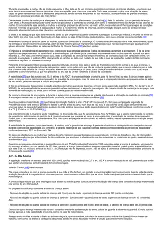 “Durante a gestação, a mulher não se limita a aguardar o filho; trata-se de um processo psicológico complexo, de intensa atividade emocional, que
testa tanto a suas reservas físicas e psíquicas como sua aptidão para criar uma nova vida. Todo esse processo implica uma situação de stress,
capaz de gerar transtornos físicos e alterações psiquiátricas, sendo as mais freqüentes do tipo neurótico, acompanhadas de grande ansiedade,
enquanto as psicoses gravídicas são mais raras”

Diante desse quadro de mudanças e alterações na vida da mulher, há o afastamento compulsório[34] dela do trabalho, por um período de tempo.
Com efeito, a finalidade do legislador outra não foi de possibilitar a sobrevida da criança, bem como o restabelecimento das forças físicas laborais da
mulher. E como durante esse período, a mulher e a criança precisam se alimentar, se vestir, enfim, necessitam de dinheiro para suprir as condições
materiais mínimas do pós-parto é assegurado à mulher o recebimento, direito da empresa, da remuneração integral, como se ainda estivesse
laborando ativamente todos os dias (durante o período de afastamento).

E ainda, a lei assegura que após seis meses do parto, ou por um período superior conforme autorização e prescrição médica, a mulher se afaste do
labor diário por uma hora, sendo fracionado em duas partes, ou seja, trinta minutos cada descanso, para que a criança seja amamentada.[35]

Amamentar a criança é tanto um dever da mulher, quanto um direito dela e da criança. O contato do recém nascido com a mãe, notoriamente, ajuda
na formação e desenvolvimento da criança, além do leite materno possuir ingredientes e composição que não são suprimidos por qualquer outro
gênero alimentar. Nessa idéia, as palavras de Carlos de Oliveira Ramos[36] são bem vindas:

“É inegável a conveniência do aleitamento das crianças por suas próprias genitoras. Todos os pediatras a externam e aconselham. É de tal sorte
significativa e preponderante, na vida infantil, a amamentação, que não se pode considerar amplamente mãe a mulher que não a provê aos seus
rebentos. (...) Por isso, pelo menos depois que, dado o progresso da ciência nos tempos modernos, se constatou que é um verdadeiro crime, um
atentado à sociedade, o subtrair o filho inteiramente ao carinho, ao zelo e ao cuidado de sua mãe, é que as legislações cuidam de tão importante
matéria e a regulam no interesse da criança.”

Referente à licença paternidade assegurada pela Constituição, de cinco dias após o parto, as finalidades são dentre outras: a de que a criança, o
quanto antes, seja registrada civilmente pelo genitor, assim como evitar com que não se conheça a paternidade; que o mesmo colabore com a mãe
nos primeiros dias de vida da criança, enquanto ela está em convalescença do parto; que a criança também tenha um contato com o pai; e que
possibilite o convívio familiar, já que nos preceitos do art. 226 da CF/88: “a família é a base da sociedade.”

A estabilidade[37] que faz alusão o art. 10, II, alínea b do ADCT, é uma estabilidade provisória, pois há termo final, ou seja, 5 (cinco) meses após o
parto, e inicia-se com a ciência do empregador da gravidez da empregada, mas há casos em que o empregador demite a empregada antes de saber
de seu estado, pois nem sempre a própria empregada sabia.

O fato do empregador desconhecer o estado gravídico da mulher quando da dispensa, primeiro gerou a previsão legal (art. 373A, IV, da CLT e lei nº
9029/95) de ser possível solicitar exame de gravidez na fase demissional, e segundo, para alguns, não haveria direito de mantença no emprego, mas
somente de indenização, ou ainda, que a mulher poderia gozar do salário-maternidade.

Se ocorrer a dispensa da empregada, e durante o aviso-prévio a mesma apresentar-se grávida, não haverá a efetivação da resilição do contrato.[38]
A empregada neste caso faz jus à estabilidade provisória, ao salário-maternidade e corolários.[39]

Quanto ao salário-maternidade, [40] que trata a Constituição Federal e a lei nº 8.213/91 no seu art. 71, tem que a empregada segurada da
Previdência Social terá direito a percebê-lo desde o 28º dia antes do parto, num total de 120 dias, e tais valores serão pagos diretamente pela
empresa, salvo os casos de trabalhadora avulsa e da mãe adotiva, casos que serão pagos diretamente pela Previdência Social, conforme os arts. 71
A e 72, § 3º da Lei nº 10.710/2003.[41]

Era entendimento da E. Suprema Corte Trabalhista, no Enunciado 260, que foi cancelado pela Res. 121/2003, que o salário maternidade no contrato
de experiência, extinto antes do período de 4 (quatro) semanas que precede ao parto, a empregada não o teria direito de receber do empregador.
Porém, com o cancelamento, aparentemente, fica claro que a empregada terá sim direito ao referido salário, nestas hipóteses de contrato por tempo
determinado.

A estabilidade da gestante, como mencionado, é relativa, pois “a garantia de emprego à gestante só autoriza a reintegração se a despedida ocorrer
durante o período de estabilidade. Do contrário, a garantia restringe-se aos salários e demais direitos correspondentes ao período de estabilidade”,
conforme acentua o TST, no Enunciado 244.

Os casos de afastamento da mulher por razões do parto, traduzem causas biológicas de suspensão do contrato de trabalho (e não de interrupção),
ao lado das ausências por enfermidade. As circunstâncias que envolvem o afastamento nos dias anteriores ou posteriores ao parto, assemelham-se
à enfermidade.[42]

Quanto às empregadas domésticas, o parágrafo único do art. 7º da Constituição Federal de 1988 estendeu a elas a licença à gestante, sem prejuízo
do emprego e salário, por um período de 120 dias, garantiu a licença paternidade e a integrou à previdência social, porém quanto a estabilidade de
que trata o art. 10, inciso II, alínea b do ADCT, a Constituição não foi expressa, assim, não se aplica à doméstica a referida estabilidade provisória de
5 meses após o parto.[43]

4.2.1. Da Mãe Adotiva

A legislação brasileira foi alterada pela lei nº 10.421/02, que fez inserir no bojo da CLT o art. 392 A e a nova redação do art 393, prevendo que a mãe
que adotar uma criança, também gozará de benefícios legais.

Valentin Carrion,[44] menciona que:

“Se o que pretende a lei, com a licença-gestante, é que mãe e filho tenham um contato e uma integração maior nos primeiros dias de vida da criança,
a adoção também é a chegada de um novo ser para um relacionamento mãe e filho que se inicia. Nada mais justo que tenha o mesmo direito que a
mãe biológica.”

A previsão legal trouxe que para empregada que adotar ou obtiver guarda judicial para fins de adoção de criança será concedida licença-maternidade
nos termos do art. 392 da CLT.

Há progressão na licença conforme a idade da criança, assim:

- No caso de adoção ou guarda judicial de criança até 1 (um) ano de idade, o período de licença será de 120 (cento e vinte) dias.

- No caso de adoção ou guarda judicial de criança a partir de 1 (um) ano até 4 (quatro) anos de idade, o período de licença será de 60 (sessenta)
dias.

- No caso de adoção ou guarda judicial de criança a partir de 4 (quatro) anos até 8 (oito) anos de idade, o período de licença será de 30 (trinta) dias.

Destaca-se que a licença-maternidade só será concedida mediante apresentação do termo judicial de guarda à adotante ou guardiã. E mais, que há
licença apenas, e não estabilidade provisória, como no caso de maternidade.

Assegura-se a mulher adotante o direito ao salário integral e, quando variável, calculado de acordo com a média dos 6 (seis) últimos meses de
trabalho, bem como os direitos e vantagens adquiridas, sendo-lhe ainda facultado reverter à função que anteriormente ocupava.
 
