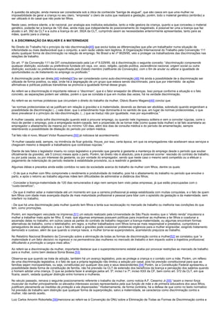 A questão da adoção, ainda merece ser considerada sob a ótica da conhecida “barriga de aluguel”, que são casos em que uma mulher na
impossibilidade de gerar a criança no seu útero, “empresta” o útero de outra que realizará a gestação, porém, todo o material genético (embrião) a
ser utilizado é do casal que não pode ter filhos.

Neste caso, embora silente, a lei nacional, por analogia aos institutos estudados, tanto a mãe gestora da criança, quanto a que concedeu o material
genético, poderão ter a licença de 120 dias, ainda mais que independente do posicionamento do magistrado, é possível ter uma a licença que faz
alusão o art. 392 da CLT e a outra a licença do art. 392A da CLT, cumprindo assim as necessidades anteriormente apresentadas, tanto para as
mães, quanto para a criança.

5. A DISCRMINAÇÃO DA MULHER E A MATERNIDADE

No Direito do Trabalho há o princípio da não discriminação[45] que exclui todas as diferenciações que põe um trabalhador numa situação de
inferioridade ou mais desfavorável que o conjunto, e sem razão válida nem legítima. A Organização Internacional do Trabalho pela Convenção 111
aboliu qualquer forma de discriminação na relação de emprego. No Brasil a lei nº 9029/95, veio a proteger os trabalhadores das discriminações nas
relações de trabalho.

Do art. 1º da Convenção 111 da OIT consubstanciado pela Lei nº 9.029/95, dá à discriminação o seguinte conceito: “discriminação compreende
qualquer distinção, exclusão ou preferência fundada em raça, cor, sexo, religião, opinião política, ascendência nacional, origem social ou outra
distinção, exclusão ou preferência especificada pelo Estado membro (ratificante da Convenção), com o fim de anular ou alterar a igualdade de
oportunidades ou de tratamento no emprego ou profissão.”

A discriminação pode ser direta,[46] indireta[47]ou ser considerada como auto-discriminação,[48] Há ainda a possibilidade de a discriminação ser
utilizada de forma positiva, ou seja, onde há a segregação de um grupo que estava sendo discriminado, para que por intermédio de ações
afirmativas e políticas públicas transitórias se promova a igualdade formal desse grupo.

Ao referir-se a discriminação é importante relevar o “discrimen”, que é o fator ensejador de diferenças. Isso porque conforme a situação e o fato
concreto, as separações podem ser válidas, porém o que se constata é que em muitas das vezes, há na verdade discriminação.

Ao referir-se as normas protetoras que circundam o direito do trabalho da mulher, Otávio Bueno Magano[49] conclui que:

“as normas protecionistas só se justificam em relação à gravidez e à maternidade, devendo as demais ser abolidas, sobretudo quando engendram a
possibilidade de discriminação (...) vale dizer, que o entendimento hoje dominante é no sentido de que, em lugar de normas protecionistas, o que
deve prevalecer é o princípio da não-discriminação, (...) que se traduz não por igualdade, mas por equivalência.”

A mulher casada, ainda sofre discriminação quando está a procurar emprego, ou quando nele ingressou solteira e vem a convolar núpcias, corre o
risco de perder o emprego, pois a empregada recém-casada, tem a propensão de se tornar mãe (como quase toda mulher) e tal fato acarretaria ao
empregador o afastamento da mesma por no mínimo 120 dias, além dos dias de consulta médica e do período de amamentação, sempre
relembrando a possibilidade de dilatação do período por ordem médica.

Tal fato não é novo, Mozart Victor Russomano,[50] já noticiava tal acontecimento:

“A mulher casada está, sempre, na iminência de ficar grávida. Houve, por isso, certa época, em que os empregadores não aceitavam seus serviços e
chegavam mesmo a despedir a trabalhadora que contraísse núpcias.”

Diante de tais fatos o legislador inseriu no corpo legislativo a previsão que garante à gestante a mantença do emprego desde o período que souber
oficialmente da gravidez, até 5 (cinco) meses após o parto. Porém, tal direito não é absoluto, pois é possível ocorrer rescisão do contrato de trabalho,
ou por justa causa, ou por interesse da gestante, ou por vontade do empregador, sendo que neste caso o mesmo será compelido ou a efetuar o
pagamento de indenização do período restante à estabilidade provisória, ou a readmitir a gestante.

Algumas idéias e preceitos ainda estão contidos no seio da sociedade acerca do trabalho da mulher com filhos, dentre os quais:

- O de que a mulher com filho compromete o rendimento e produtividade do trabalho, pois há o afastamento do trabalho no período que envolve o
parto, e após o retorno ao trabalho algumas mães tem dificuldades de administrar a distância dos filhos;

- Conceder a licença-maternidade de 120 dias remunerados é algo nem sempre bem visto pelas empresas, já que estão preocupadas com o
“custo-benefício”;

- De que é melhor adiar a maternidade até um momento em que a carreira profissional já esteja estabilizada com muitas conquistas, e o fato de quem
tem filhos com idade mais avançada dispõe de mais maturidade profissional e pessoal para lidar com o episódio da gestação e da maternidade, sem
interferir no trabalho;

- De que há uma discriminação pela mulher quando tem filhos e tenta sua recolocação no mercado de trabalho ou melhoria nas condições do que
tem, como promoções.

Porém, em reportagem veiculada na imprensa,[51] um estudo realizado pela Universidade de São Paulo revelou que o “efeito renda” impulsiona a
mulher a trabalhar mais após ter filho. E mais: que algumas empresas possuem políticas para incentivar as mulheres a ter filhos e coadunar a
ascensão delas no trabalho; em outros casos as partes do contrato de trabalho negociam a licença-maternidade, ou algumas encontram formas
alternativas de trabalho, como o teletrabalho; em regra, a mulher trabalhadora com filhos torna-se mais responsável e prestativa, cumpridora e
perseguidora de seus objetivos; e que o fato de adiar a gravidez pode ocasionar problemas orgânicos para a mulher engravidar, exigindo tratamento
demorado e custoso, além de que quando a criança nasce, a mulher torna-se superprotetora, acarretando prejuízos ao trabalho.

No Relatório Nacional Brasileiro da Convenção sobre a eliminação de todas as formas de discriminação contra a mulher[52] se constatou que “a
maternidade é um fator decisivo no ingresso e na permanência das mulheres no mercado de trabalho e tem impacto sobre a trajetória profissional,
dificultando a promoção a cargos mais altos.”

Ao referir-se a discriminação da mulher, importante destacar que o superprotecionismo estatal acaba por provocar restrições ao mercado de trabalho
para a mulher, como bem destaca Sonia Bossa.[53]

Observa-se que quando se trata de adoção, também há um avanço legislativo, pois se protege a criança e o contato com a mãe. Porém, um reflexo
de uma discriminação legislativa, é o fato de que a própria legislação não limitou a adoção por casal, pois há previsão constitucional para que as
famílias sejam monoparentais, ou seja, constituídas por qualquer dos pais e seus descendentes.[54] Porém, se a Constituição Federal apresentou a
possibilidade desta forma de constituição de família, não há previsão na CLT de extensão dos benefícios da licença e percepção dos salários quando
o homem adotar uma criança. O que se poderia fazer é analogia pelos art. 5º, inciso I e 7º, inciso XXX da CF, bem como art. 372 da CLT, em que
ficaria, assim, vedada qualquer distinção entre homens e mulheres.

No século passado, reinava o seguinte posicionamento referente o trabalho da mulher, como noticia A.F. Cesarino Jr,[55] “assim a menor força
muscular da mulher principalmente os elevados interesses sociais representados pela sua função de mãe e de primeira educadora dos seus filhos,
justificam plenamente as medidas de proteção a ela dispensadas.” Hodiernamente, de forma contrária, há a defesa de que como no texto normativo
há previsão de trabalho sem distinção que qualquer forma de superproteção, salvo a maternidade, se caracteriza como discriminação contra a
mulher, não sendo aceito,

Luiz Carlos Amorim Robortella,[56]menciona ao referir-se à Convenção da ONU sobre a Eliminação de Todas as Formas de Discriminação contra a
 