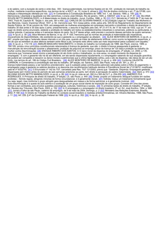 e do salário, com a duração de cento e vinte dias; XIX - licença-paternidade, nos termos fixados em lei; XX - proteção do mercado de trabalho da
mulher, mediante incentivos específicos, nos termos da lei; e ADCT, ar. 10, inciso II, alínea b [26] Rol de direitos conforme o art. 7º da CF/88, com
redação e interpretação ofertada por nós. [27] In Comentários à Constituição Brasileira de 1988, Vol. 1, ed. Saraiva, 1990, p. 100 [28] In
Democracia, Liberdade e Igualdade (os três caminhos), Livraria José Olimpio, Rio de janeiro, 1945, p. 536/537 [29] In op. cit. P. 61 [30] SILVANA
SOUZA NETTO MANDALOZZO, in A Maternidade no direito do trabalho, Juruá, Curitiba, 1996, p. 35 [31] CLT, decreto-lei nº 5452 de 1º de maio de
1943, Título III, Capítulo III, Seção V, dos arts. 391 a 400 [32] CARLOS DE OLIVEIRA RAMOS, in Da proteção Legal do Trabalho das Mulheres e
dos Menores, Ceará, Imprensa Oficial, 1937, p. 92, menciona que: “Em nossa pátria, onde, pelos arts. 345-50 do Regulamento do Departamento de
Saúde Pública, de 18 de outubro de 1924, era assegurado às mulheres empregadas em empresas mercantis e industriais o direito de abandonar o
trabalho 30 dias antes e 30 dias após o parto, presentemente, o assunto é regulado pelo Dec. Nº 21.417-A, de 17 de maio de 1932, cujo art. 7º, em
lugar do direito acima enunciado, estatute a proibição do trabalho em todos os estabelecimentos industriais e comerciais, públicos ou particulares, à
mulher grávida, 4 semanas antes e 4 semanas depois do parto. No § 4º desse artigo, está previsto o aumento desses períodos de quatro semanas.”
 [33] In op.cit. p. 39 [34] Alice Monteiro de Barros, in op. cit. P. 430, menciona que as normas de proteção à maternidade são imperativas,
insuscetíveis de disponibilidade, não aceitando-se que a gestante ou o empregador as afastem. [35] ALICE MONTEIRO DE BARROS, in op.cit., p.
467, propõe que haja a “extensão desse intervalo a um dos pais, quando se tratar de aleitamento artificial, como ocorre na legislação espanhola, a
fim de que se estreitem os elos afetivos também entre filhos e pai, tornando este último cada vez mais responsável pelos cuidados com aqueles.”
 [36] In op.cit. p. 115-116 [37] AMAURI MASCARO NASCIMENTO, in Direito do trabalho na Constituição de 1988, são Paulo, sraviva, 1989, p.
184-185, arrolou cinco princípios constitucionais relacionados à licença da gestante, que são: o direito à licença assegurada à gestante; a
manutenção da remuneração durante o afastamento; proibição de prejuízos ao emprego; prazo da licença de 120 dias;e proteção ao trabalho da
mulher contra discriminações [38] ENOQUE RIBEIRO DOS SANTOS, in O dano moral da dispensa do empregado, 2ª edição, Ltr, 2000, p.135,
menciona que “inúmeras vezes ocorre a perpetuação do ato ilícito contra o trabalhador, ou vice-versa, no exato momento da dispensa do
empregado.” E com a gestante não há de ser diferente, em ela sendo dispensada injustamente, e o empregador sabendo de sua situação gravídica,
ele poderá ser compelido a ressarcir os danos morais e patrimoniais que a vítima 9getsante) sofreu, pois o ato da dispensa, não deixa de ser um ato
ilícito, nos termos do art. 186 do Código Civil Brasileiro. [39] ALICE MONTEIRO DE BARROS. In op.cit. p. 459 [40] Conforme VALENTIN
CARRION, in Comentários à consolidação das leis do trabalho, 28ª edição, ed. Saraiva, 2003, São Paulo, nota ao art. 391, p. 251, a
licença-maternidade passou a ser benefício previdenciário que é custeado pelas contribuições patronais calculadas sobre a folha de pagamento; o
empregador paga à gestante os salários devidos e os desconta dos recolhimentos habituais devidos à Previdência Social )lei nº 6136/74, modificada
pela lei nº 6332/76). [41] O Enunciado nº 142 do TST, cancelado pela Res. TST 121/2003, previa que: “Gestante. Dispensa. Empregada gestante,
dispensada sem motivo antes do período de seis semanas anteriores ao parto, tem direito à percepção do salário maternidade. [42] Idem, p. 473 [43]
SILVANA SOUZA NETTO MANDALOZZO, in op.cit. p. 89 [44] In op.cit. nota ao art. 392 A e 393 da CLT, p. 254-255 [45] AMÉRICO PLÁ
RODRIGUES, in Principios de direito do trabalho, 3ª edição, Ltr, são Paulo, p. 445 [46] Direta: propõe um tratamento desigual fundado em razões
proibidas – ferindo regras, atingindo minorias de forma circunstancial, e é geralmente visível. [47] Indireta: traduz um tratamento formalmente igual
(ou seja, legal), mas conforme o grupo atingido gera desigualdades em massa e de forma estrutural, e é geralmente invisível. [48]
Auto-discriminação é a queda da auto estima e a aceitação de um grupo social diante da imposição de outro grupo. Consiste em uma das piores
formas a ser combatida, pois envolve questões psicológicas, culturais, históricas e sociais. [49] In primeiras lições de direito do trabalho, 3ª edição,
ed. Revista dos Tribunais, São Paulo, 2003, p. 152 [50] In O empregado e o empregador no direito brasileiro, 2ª vol. Ed. José Konfino, 1954, p. 666
 [51] Jornal a Folha de são Paulo, caderno de empregos, de 9 de maio de 2004, domingo, p. 2 [52] Ministério das Relações Exteriores, Brasilia,
2002, P.168 [53] In Direito do Trabalho da Mulher no contexto social brasileiro e medidas antidiscriminatórias, ed. Oliveira Mendes, 1998, São Paulo,
p. 11 [54] Art. 226, § 4º da Constituição Federal de 1988 [55] In op.cit.,p. 352 [56] In op.cit., p. 36
 