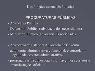 Das funções essenciais à Justiça

            PROCURATURAS PÚBLICAS
- Advocacia Pública
- Defensoria Pública (advocacia dos necessitados)
- Ministério Público (advocacia da sociedade)

- Advocacia de Estado x Advocacia de Governo
- autonomia administrativa e funcional, e controlar a
   legalidade dos atos administrativos
- prerrogativas da advocacia - inviolável por seus atos e
   manifestações oficiais                        4
                                                 4
 