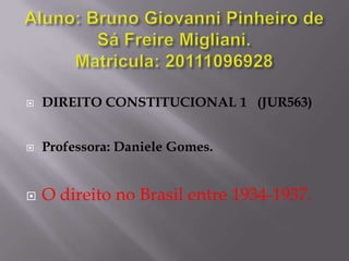 Aluno: Bruno Giovanni Pinheiro de Sá Freire Migliani.Matricula: 20111096928 DIREITO CONSTITUCIONAL 1   (JUR563) Professora: Daniele Gomes. O direito no Brasil entre 1934-1937. 