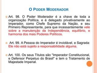 O PODER MODERADOR
 Art. 98. O Poder Moderador é a chave de toda a
organização Política, e é delegado privativamente ao
Imperador, como Chefe Supremo da Nação, e seu
Primeiro Representante, para que incessantemente vele
sobre a manutenção da Independência, equilíbrio, e
harmonia dos mais Poderes Políticos.
 Art. 99. A Pessoa do Imperador é inviolável, e Sagrada:
Ele não está sujeito a responsabilidade alguma.
 Art. 100. Os seus Títulos são "Imperador Constitucional,
e Defensor Perpetuo do Brasil" e tem o Tratamento de
Majestade Imperial.
 
