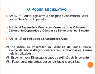 O PODER LEGISLATIVO
 Art. 13. O Poder Legislativo é delegado á Assembleia Geral
com a Sanção do Imperador.
 Art. 14. A Assembleia Geral compõe-se de duas Câmaras:
Câmara de Deputados e Câmara de Senadores, ou Senado.
 Art. 15. E' da atribuição da Assembléia Geral
VI. Na morte do Imperador, ou vacância do Trono, instituir
exame da administração, que acabou, e reformar os abusos
nela introduzidos.
VII. Escolher nova Dinastia, no caso da extinção da Imperante.
VIII. Fazer Leis, interpretar, suspende-las, e revogá-las.
 