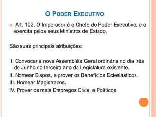 O PODER EXECUTIVO
 Art. 102. O Imperador é o Chefe do Poder Executivo, e o
exercita pelos seus Ministros de Estado.
São suas principais atribuições:
I. Convocar a nova Assembléia Geral ordinária no dia três
de Junho do terceiro ano da Legislatura existente.
II. Nomear Bispos, e prover os Benefícios Eclesiásticos.
III. Nomear Magistrados.
IV. Prover os mais Empregos Civis, e Políticos.
 