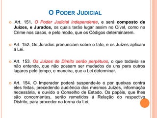 O PODER JUDICIAL
 Art. 151. O Poder Judicial independente, e será composto de
Juízes, e Jurados, os quais terão lugar assim no Cível, como no
Crime nos casos, e pelo modo, que os Códigos determinarem.
 Art. 152. Os Jurados pronunciam sobre o fato, e os Juízes aplicam
a Lei.
 Art. 153. Os Juízes de Direito serão perpétuos, o que todavia se
não entende, que não possam ser mudados de uns para outros
lugares pelo tempo, e maneira, que a Lei determinar.
 Art. 154. O Imperador poderá suspende-lo o por queixas contra
eles feitas, precedendo audiência dos mesmos Juízes, informação
necessária, e ouvido o Conselho de Estado. Os papéis, que lhes
são concernentes, serão remetidos á Relação do respectivo
Distrito, para proceder na forma da Lei.
 