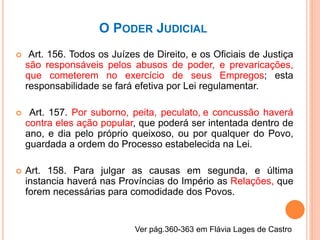 O PODER JUDICIAL
 Art. 156. Todos os Juízes de Direito, e os Oficiais de Justiça
são responsáveis pelos abusos de poder, e prevaricações,
que cometerem no exercício de seus Empregos; esta
responsabilidade se fará efetiva por Lei regulamentar.
 Art. 157. Por suborno, peita, peculato, e concussão haverá
contra eles ação popular, que poderá ser intentada dentro de
ano, e dia pelo próprio queixoso, ou por qualquer do Povo,
guardada a ordem do Processo estabelecida na Lei.
 Art. 158. Para julgar as causas em segunda, e última
instancia haverá nas Províncias do Império as Relações, que
forem necessárias para comodidade dos Povos.
Ver pág.360-363 em Flávia Lages de Castro
 