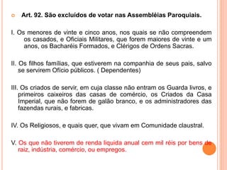  Art. 92. São excluídos de votar nas Assembléias Paroquiais.
I. Os menores de vinte e cinco anos, nos quais se não compreendem
os casados, e Oficiais Militares, que forem maiores de vinte e um
anos, os Bacharéis Formados, e Clérigos de Ordens Sacras.
II. Os filhos famílias, que estiverem na companhia de seus pais, salvo
se servirem Ofício públicos. ( Dependentes)
III. Os criados de servir, em cuja classe não entram os Guarda livros, e
primeiros caixeiros das casas de comércio, os Criados da Casa
Imperial, que não forem de galão branco, e os administradores das
fazendas rurais, e fabricas.
IV. Os Religiosos, e quais quer, que vivam em Comunidade claustral.
V. Os que não tiverem de renda liquida anual cem mil réis por bens de
raiz, indústria, comércio, ou empregos.
 