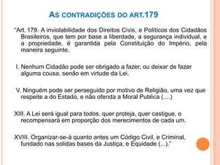 AS CONTRADIÇÕES DO ART.179
“Art. 179. A inviolabilidade dos Direitos Civis, e Políticos dos Cidadãos
Brasileiros, que tem por base a liberdade, a segurança individual, e
a propriedade, é garantida pela Constituição do Império, pela
maneira seguinte.
I. Nenhum Cidadão pode ser obrigado a fazer, ou deixar de fazer
alguma cousa, senão em virtude da Lei.
V. Ninguém pode ser perseguido por motivo de Religião, uma vez que
respeite a do Estado, e não ofenda a Moral Publica (....)
XIII. A Lei será igual para todos, quer proteja, quer castigue, o
recompensará em proporção dos merecimentos de cada um.
XVIII. Organizar-se-á quanto antes um Código Civil, e Criminal,
fundado nas solidas bases da Justiça, e Equidade (...).”
 