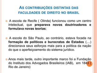 AS CONTRIBUIÇÕES DISTINTAS DAS
FACULDADES DE DIREITO NO BRASIL
 A escola de Recife ( Olinda) funcionou como um centro
intelectual, que preparava novos doutrinadores e
formulava novas teorias;
 A escola do São Paulo, ao contrário, estava focada na
formação de políticos e burocratas de Estados (....)
direcionava seus esforços mais para a política da nação
do que o aperfeiçoamento do sistema jurídico.
 Anos mais tarde, outro importante marco foi a Fundação
do Instituto dos Advogados Brasileiros (IAB), em 1843 (
Rio de Janeiro)
 