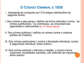 O CÓDIGO CRIMINAL E 1830
 Apresenta-se composto por 313 artigos distribuídos da
seguinte forma:
I. Dos crimes e das penas ( definia de forma abstrata o crime, “os
crimes justificáveis,” os criminosos, as circunstancias
agravantes e atenuantes) (p.151 Renan Aguiar)
II. Dos crimes públicos ( definia os crimes contra o sistema
político do Império)
III. Dos crimes particulares ( contra a liberdade individual; contra
a segurança individual, entre outros.)
IV. Dos crimes policiais ( ofensas a religião, a moral e bons
costumes; sociedades secretas; uso indevido da imprensa,
entre outros)
 