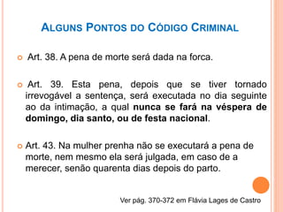 ALGUNS PONTOS DO CÓDIGO CRIMINAL
 Art. 38. A pena de morte será dada na forca.
 Art. 39. Esta pena, depois que se tiver tornado
irrevogável a sentença, será executada no dia seguinte
ao da intimação, a qual nunca se fará na véspera de
domingo, dia santo, ou de festa nacional.
 Art. 43. Na mulher prenha não se executará a pena de
morte, nem mesmo ela será julgada, em caso de a
merecer, senão quarenta dias depois do parto.
Ver pág. 370-372 em Flávia Lages de Castro
 