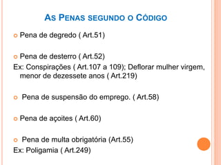 AS PENAS SEGUNDO O CÓDIGO
 Pena de degredo ( Art.51)
 Pena de desterro ( Art.52)
Ex: Conspirações ( Art.107 a 109); Deflorar mulher virgem,
menor de dezessete anos ( Art.219)
 Pena de suspensão do emprego. ( Art.58)
 Pena de açoites ( Art.60)
 Pena de multa obrigatória (Art.55)
Ex: Poligamia ( Art.249)
 