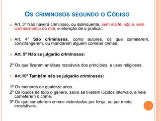 OS CRIMINOSOS SEGUNDO O CÓDIGO
 Art. 3º Não haverá criminoso, ou delinqüente, sem má fé, isto é, sem
conhecimento do mal, e intenção de o praticar.
 Art. 4º São criminosos, como autores, os que cometerem,
constrangerem, ou mandarem alguém cometer crimes.
 Art. 9º Não se julgarão criminosos:
2º Os que fizerem análises razoáveis dos princípios, e usos religiosos.
 Art.10º Também não se julgarão criminosos:
1º Os menores de quatorze anos.
2º Os loucos de todo o gênero, salvo se tiverem lúcidos intervalo, e nele
cometerem o crime.
3º Os que cometerem crimes violentados por força, ou por medo
irresistíveis.
 