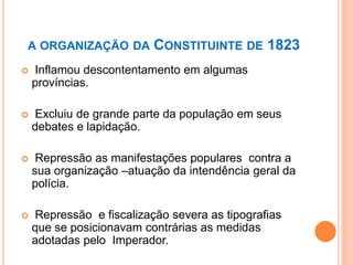 A ORGANIZAÇÃO DA CONSTITUINTE DE 1823
 Inflamou descontentamento em algumas
províncias.
 Excluiu de grande parte da população em seus
debates e lapidação.
 Repressão as manifestações populares contra a
sua organização –atuação da intendência geral da
polícia.
 Repressão e fiscalização severa as tipografias
que se posicionavam contrárias as medidas
adotadas pelo Imperador.
 