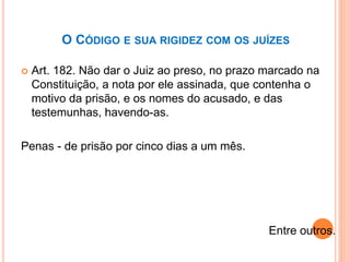 O CÓDIGO E SUA RIGIDEZ COM OS JUÍZES
 Art. 182. Não dar o Juiz ao preso, no prazo marcado na
Constituição, a nota por ele assinada, que contenha o
motivo da prisão, e os nomes do acusado, e das
testemunhas, havendo-as.
Penas - de prisão por cinco dias a um mês.
Entre outros.
 