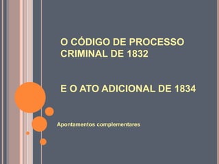O CÓDIGO DE PROCESSO
CRIMINAL DE 1832
E O ATO ADICIONAL DE 1834
Apontamentos complementares
 