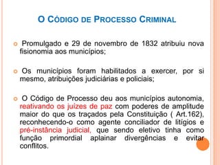 O CÓDIGO DE PROCESSO CRIMINAL
 Promulgado e 29 de novembro de 1832 atribuiu nova
fisionomia aos municípios;
 Os municípios foram habilitados a exercer, por si
mesmo, atribuições judiciárias e policiais;
 O Código de Processo deu aos municípios autonomia,
reativando os juízes de paz com poderes de amplitude
maior do que os traçados pela Constituição ( Art.162),
reconhecendo-o como agente conciliador de litígios e
pré-instância judicial, que sendo eletivo tinha como
função primordial aplainar divergências e evitar
conflitos.
 