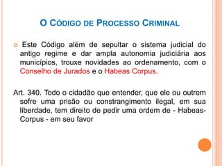 O CÓDIGO DE PROCESSO CRIMINAL
 Este Código além de sepultar o sistema judicial do
antigo regime e dar ampla autonomia judiciária aos
municípios, trouxe novidades ao ordenamento, com o
Conselho de Jurados e o Habeas Corpus.
Art. 340. Todo o cidadão que entender, que ele ou outrem
sofre uma prisão ou constrangimento ilegal, em sua
liberdade, tem direito de pedir uma ordem de - Habeas-
Corpus - em seu favor
 