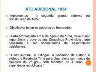 ATO ADICIONAL 1834
 Implementou a segunda grande reforma na
Constituição de 1824;
 Objetivava limitar os poderes do Imperador;
 O Ato promulgado em 6 de agosto de 1834, dava maior
importância e deveres aos Conselhos Provinciais , que
passaram a ser denominados de Assembleias
Legislativas.
 O Ato suprimiu e extinguiu o Conselho de Estado e
efetuou a Regência Trina para Una, eleita com votos de
eleitores de 2º grau com mandato de 4 anos – “
experiência republicana.”
 