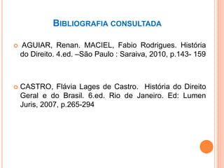 BIBLIOGRAFIA CONSULTADA
 AGUIAR, Renan. MACIEL, Fabio Rodrigues. História
do Direito. 4.ed. –São Paulo : Saraiva, 2010, p.143- 159
 CASTRO, Flávia Lages de Castro. História do Direito
Geral e do Brasil. 6.ed. Rio de Janeiro. Ed: Lumen
Juris, 2007, p.265-294
 