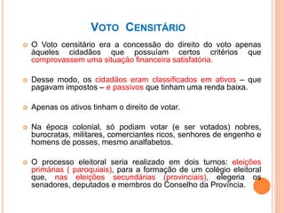VOTO CENSITÁRIO
 O Voto censitário era a concessão do direito do voto apenas
àqueles cidadãos que possuíam certos critérios que
comprovassem uma situação financeira satisfatória.
 Desse modo, os cidadãos eram classificados em ativos – que
pagavam impostos – e passivos que tinham uma renda baixa.
 Apenas os ativos tinham o direito de votar.
 Na época colonial, só podiam votar (e ser votados) nobres,
burocratas, militares, comerciantes ricos, senhores de engenho e
homens de posses, mesmo analfabetos.
 O processo eleitoral seria realizado em dois turnos: eleições
primárias ( paroquiais), para a formação de um colégio eleitoral
que, nas eleições secundárias (provinciais), elegeria os
senadores, deputados e membros do Conselho da Província.
 