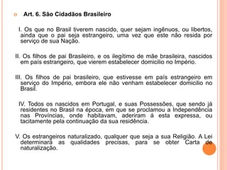  Art. 6. São Cidadãos Brasileiro
I. Os que no Brasil tiverem nascido, quer sejam ingênuos, ou libertos,
ainda que o pai seja estrangeiro, uma vez que este não resida por
serviço de sua Nação.
II. Os filhos de pai Brasileiro, e os ilegítimo de mãe brasileira, nascidos
em país estrangeiro, que vierem estabelecer domicilio no Império.
III. Os filhos de pai brasileiro, que estivesse em país estrangeiro em
serviço do Império, embora ele não venham estabelecer domicilio no
Brasil.
IV. Todos os nascidos em Portugal, e suas Possessões, que sendo já
residentes no Brasil na época, em que se proclamou a Independência
nas Províncias, onde habitavam, aderiram á esta expressa, ou
tacitamente pela continuação da sua residência.
V. Os estrangeiros naturalizado, qualquer que seja a sua Religião. A Lei
determinará as qualidades precisas, para se obter Carta de
naturalização.
 