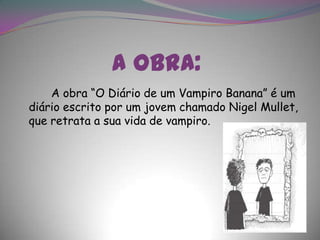 A obra:		A obra “O Diário de um Vampiro Banana” é um diário escrito por um jovem chamado Nigel Mullet, que retrata a sua vida de vampiro.