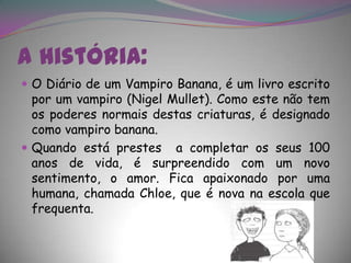 A história:O Diário de um Vampiro Banana, é um livro escrito por um vampiro (NigelMullet). Como este não tem os poderes normais destas criaturas, é designado como vampiro banana.Quando está prestes  a completar os seus 100 anos de vida, é surpreendido com um novo sentimento, o amor. Fica apaixonado por uma humana, chamada Chloe, que é nova na escola que frequenta.