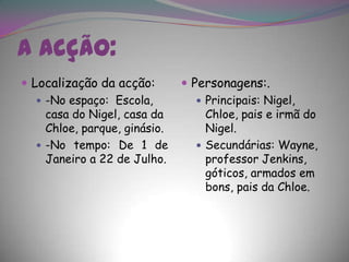 A acção:Localização da acção:-No espaço:  Escola, casa do Nigel, casa da Chloe, parque, ginásio.-No tempo: De 1 de Janeiro a 22 de Julho. Personagens:.Principais: Nigel, Chloe, pais e irmã do Nigel.Secundárias: Wayne, professor Jenkins, góticos, armados em bons, pais da Chloe.